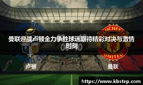 红果体育曼联迎战卢顿全力争胜球迷期待精彩对决与激情时刻